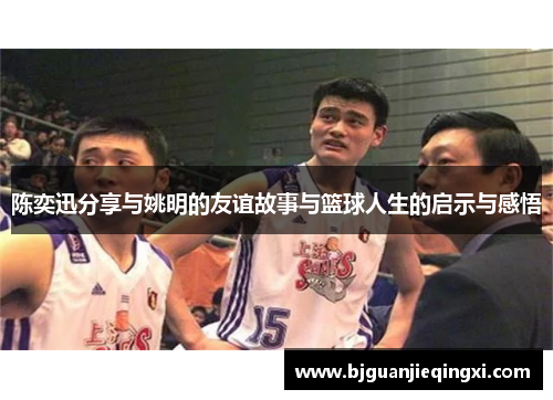 陈奕迅分享与姚明的友谊故事与篮球人生的启示与感悟