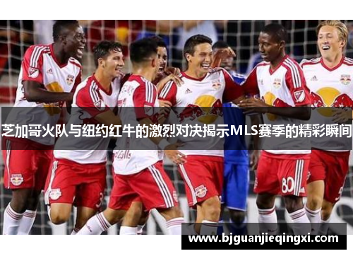 芝加哥火队与纽约红牛的激烈对决揭示MLS赛季的精彩瞬间